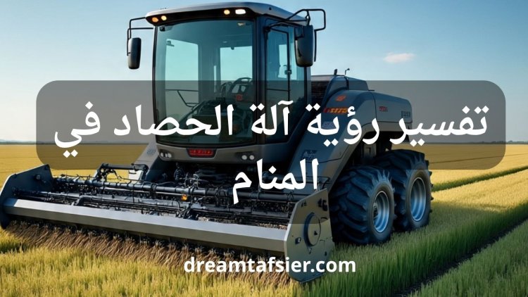 تفسير رؤية آلة الحصاد في المنام