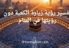 تفسير رؤية زيارة الكعبة دون رؤيتها في المنام