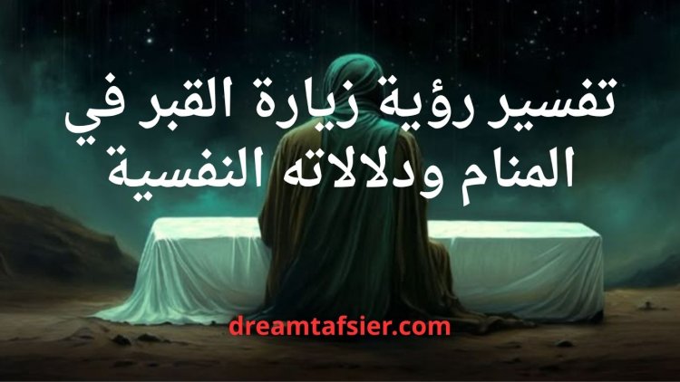 تفسير رؤية زيارة القبور في المنام ودلالاته النفسية