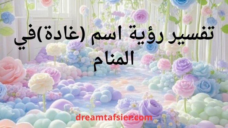 تفسير رؤية اسم غادة في المنام ودلالاته الشاملة
