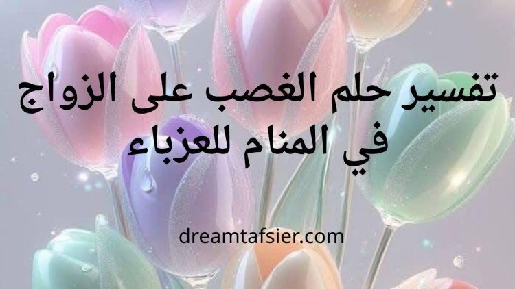 تفسير حلم الغصب على الزواج في المنام للعزباء