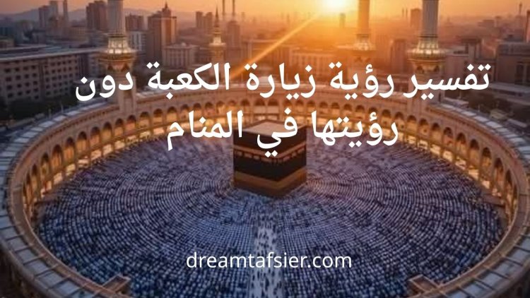 تفسير رؤية زيارة الكعبة دون رؤيتها في المنام