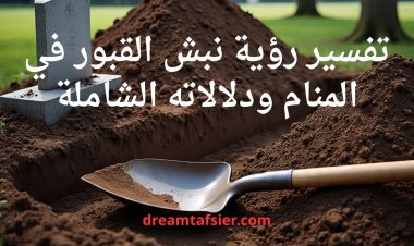 تفسير رؤية نبش القبور في المنام ودلالاته الشاملة