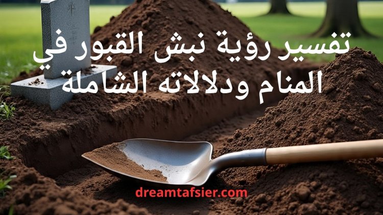 تفسير رؤية نبش القبور في المنام ودلالاته الشاملة