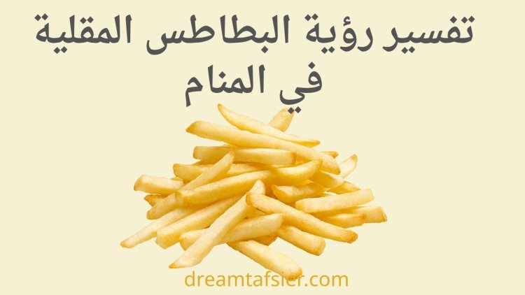 تفسير رؤية البطاطس المقلية في المنام ومعانيها للعزباء والمتزوجة والرجل بالتفصيل